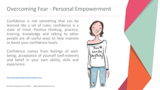 Women Entrepreneurs in STEM | www.stementrepreneurs.eu
Overcoming Fear - Personal Empowerment
Confidence is not something that can be
learned like a set of rules; confidence is a
state of mind. Positive thinking, practice,
training, knowledge and talking to other
people are all useful ways to help improve
or boost your confidence levels.
Confidence comes from feelings of well-
being, acceptance of yourself (self-esteem)
and belief in your own ability, skills and
experience.
http://www.skillsyouneed.com/ps/confidence.html
 