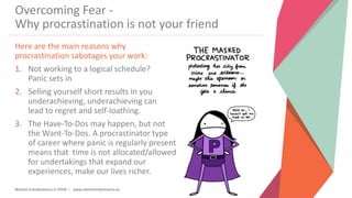 Women Entrepreneurs in STEM | www.stementrepreneurs.eu
Overcoming Fear -
Why procrastination is not your friend
Here are the main reasons why
procrastination sabotages your work:
1. Not working to a logical schedule?
Panic sets in
2. Selling yourself short results in you
underachieving, underachieving can
lead to regret and self-loathing.
3. The Have-To-Dos may happen, but not
the Want-To-Dos. A procrastinator type
of career where panic is regularly present
means that time is not allocated/allowed
for undertakings that expand our
experiences, make our lives richer.
 