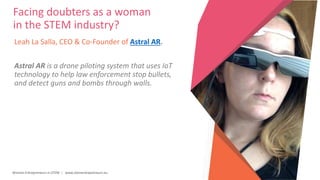 Women Entrepreneurs in STEM | www.stementrepreneurs.eu
Leah La Salla, CEO & Co-Founder of Astral AR.
Astral AR is a drone piloting system that uses IoT
technology to help law enforcement stop bullets,
and detect guns and bombs through walls.
Facing doubters as a woman
in the STEM industry?
 