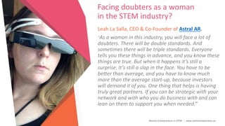 Women Entrepreneurs in STEM | www.stementrepreneurs.eu
Facing doubters as a woman
in the STEM industry?
Leah La Salla, CEO & Co-Founder of Astral AR.
“As a woman in this industry, you will face a lot of
doubters. There will be double standards. And
sometimes there will be triple standards. Everyone
tells you these things in advance, and you know these
things are true. But when it happens it’s still a
surprise. It’s still a slap in the face. You have to be
better than average, and you have to know much
more than the average start-up, because investors
will demand it of you. One thing that helps is having
truly great partners. If you can be strategic with your
network and with who you do business with and can
lean on them to support you when needed.”
 