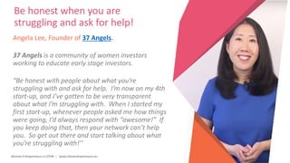 Women Entrepreneurs in STEM | www.stementrepreneurs.eu
Angela Lee, Founder of 37 Angels.
37 Angels is a community of women investors
working to educate early stage investors.
“Be honest with people about what you’re
struggling with and ask for help. I’m now on my 4th
start-up, and I’ve gotten to be very transparent
about what I’m struggling with. When I started my
first start-up, whenever people asked me how things
were going, I’d always respond with “awesome!” If
you keep doing that, then your network can’t help
you. So get out there and start talking about what
you’re struggling with!’’
Be honest when you are
struggling and ask for help!
 