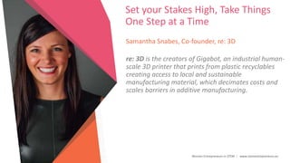 Women Entrepreneurs in STEM | www.stementrepreneurs.eu
Set your Stakes High, Take Things
One Step at a Time
Samantha Snabes, Co-founder, re: 3D
re: 3D is the creators of Gigabot, an industrial human-
scale 3D printer that prints from plastic recyclables
creating access to local and sustainable
manufacturing material, which decimates costs and
scales barriers in additive manufacturing.
 