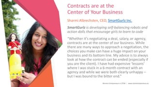 Women Entrepreneurs in STEM | www.stementrepreneurs.eu
Contracts are at the
Center of Your Business
Sharmi Albrechsten, CEO, SmartGurlz Inc.
SmartGurlz is developing self-balancing robots and
action dolls that encourage girls to learn to code
“Whether it’s negotiating a deal, salary, or agency,
contracts are at the center of our business. While
there are many ways to approach a negotiation, the
choices you make can have a huge impact on your
business and its bottom line. My advice is to always
look at how the contract can be ended (especially if
you are the client). I have had expensive ‘lessons’
where I was stuck in a 6-month contract with an
agency and while we were both clearly unhappy –
but I was bound to the bitter end.”
 
