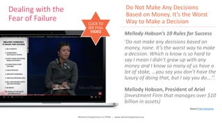 Women Entrepreneurs in STEM | www.stementrepreneurs.eu
Dealing with the
Fear of Failure
Mellody Hobson’s 10 Rules for Success
‘Do not make any decisions based on
money, none. It’s the worst way to make
a decision. Which is know is so hard to
say I mean I didn’t grow up with any
money and I know so many of us have a
lot of stake, …you say you don’t have the
luxury of doing that, but I say you do….’’.
Mellody Hobson, President of Ariel
(Investment Firm that manages over $10
billion in assets)
CLICK TO
SEE FULL
VIDEO
Do Not Make Any Decisions
Based on Money. It’s the Worst
Way to Make a Decision
Source Free Enterprise
 