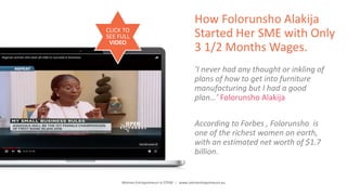 Women Entrepreneurs in STEM | www.stementrepreneurs.eu
How Folorunsho Alakija
Started Her SME with Only
3 1/2 Months Wages.
‘I never had any thought or inkling of
plans of how to get into furniture
manufacturing but I had a good
plan…’ Folorunsho Alakija
According to Forbes , Folorunsho is
one of the richest women on earth,
with an estimated net worth of $1.7
billion.
CLICK TO
SEE FULL
VIDEO
 