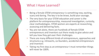 Women Entrepreneurs in STEM | www.stementrepreneurs.eu
What I Have Learned?
• Being a female STEM entrepreneur is something new, exciting,
scary and daring. The key is to be brave, build your courage.
• The very basis for your STEM education and career is the
platform for entrepreneurship, measured investigation, curiosity,
clear methodologies. STEM women are experts at researching,
assessing and delivering facts.
• You are not alone, there are hundreds of female STEM
entrepreneurs and inventors out there ready to give advice and
tell you how they got over their challenges.
• There are many different kinds of entrepreneurs, approaches and
structures e.g. introverts, co-founders, accidental entrepreneurs
and inventors
• Taking my first step as an entrepreneur I must remember things
will never be 100%.
 