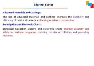 Advanced Materials and Coatings:
The use of advanced materials and coatings improves the durability and
efficiency of marine structures, enhancing resistance to corrosion .
E-navigation and Electronic Charts:
Enhanced navigation systems and electronic charts improve accuracy and
safety in maritime navigation, reducing the risk of collisions and grounding
incidents.
Marine Sector
 