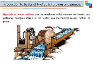 Hydraulic or water turbines are the machines which convert the kinetic and
potential energies stored in the water into mechanical rotary motion or
power.
Introduction to basics of Hydraulic turbines and pumps:
 