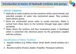 WATER TURBINES
 Hydraulic or water turbines are the machines which convert kinetic and
potential energies of water into mechanical power. They produce
hydro-electric power.
 Dams are constructed across water to create reservoirs. Water is
carried from these dams to the turbines through large pipes called
penstocks.
 Water drives the turbines and thus mechanical power is developed
which is converted into electrical power by the generators coupled
with the turbines.
Classification of Water Turbines
1. Impulse turbine (e.g. Pelton wheel, Girad, Banki, Jonval turbines etc.)
and,
2. Reaction turbine (Francis, Kaplan, Propeller, Thompson turbines).
Introduction to basics of Hydraulic turbines and pumps
 