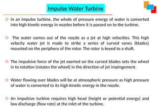 o In an impulse turbine, the whole of pressure energy of water is converted
into high kinetic energy in nozzles before it is passed on to the turbine.
o The water comes out of the nozzle as a jet at high velocities. This high
velocity water jet is made to strike a series of curved vanes (blades)
mounted on the periphery of the rotor. The rotor is keyed to a shaft.
o The impulsive force of the jet exerted on the curved blades sets the wheel
in to rotation (rotates the wheel) in the direction of jet impingement.
o Water flowing over blades will be at atmospheric pressure as high pressure
of water is converted to its high kinetic energy in the nozzle.
o An impulsive turbine requires high head (height or potential energy) and
low discharge (flow rate) at the inlet of the turbine.
Impulse Water Turbine
 