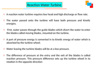 o A reaction water turbine requires low head and high discharge or flow rate.
o The water passed onto the turbine will have both pressure and kinetic
energies.
o First, water passes through the guide blades which divert the water to enter
the blades called moving blades, mounted on the turbine.
o A part of pressure energy is converted in to kinetic energy of water which is
absorbed by the turbine wheel.
o Water leaving the turbine blades will be at a low pressure.
o The difference of pressure at the entry and the exit of the blades is called
reaction pressure. This pressure difference sets up the turbine wheel in to
rotation in the opposite direction
Reaction Water Turbine
 