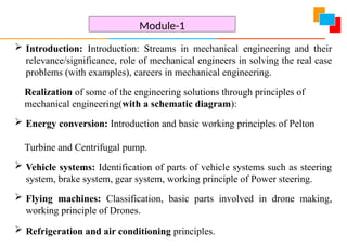  Introduction: Introduction: Streams in mechanical engineering and their
relevance/significance, role of mechanical engineers in solving the real case
problems (with examples), careers in mechanical engineering.
Realization of some of the engineering solutions through principles of
mechanical engineering(with a schematic diagram):
 Energy conversion: Introduction and basic working principles of Pelton
Turbine and Centrifugal pump.
 Vehicle systems: Identification of parts of vehicle systems such as steering
system, brake system, gear system, working principle of Power steering.
 Flying machines: Classification, basic parts involved in drone making,
working principle of Drones.
 Refrigeration and air conditioning principles.
Module-1
 