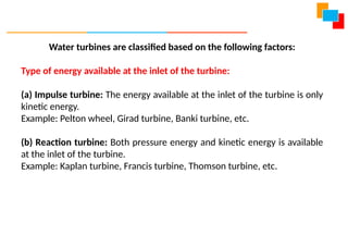 Water turbines are classified based on the following factors:
Type of energy available at the inlet of the turbine:
(a) Impulse turbine: The energy available at the inlet of the turbine is only
kinetic energy.
Example: Pelton wheel, Girad turbine, Banki turbine, etc.
(b) Reaction turbine: Both pressure energy and kinetic energy is available
at the inlet of the turbine.
Example: Kaplan turbine, Francis turbine, Thomson turbine, etc.
 