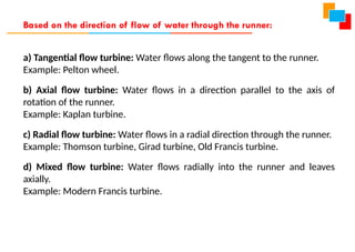 a) Tangential flow turbine: Water flows along the tangent to the runner.
Example: Pelton wheel.
b) Axial flow turbine: Water flows in a direction parallel to the axis of
rotation of the runner.
Example: Kaplan turbine.
c) Radial flow turbine: Water flows in a radial direction through the runner.
Example: Thomson turbine, Girad turbine, Old Francis turbine.
d) Mixed flow turbine: Water flows radially into the runner and leaves
axially.
Example: Modern Francis turbine.
Based on the direction of flow of water through the runner:
 