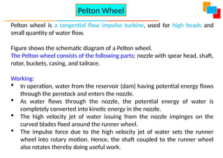 Pelton wheel is a tangential flow impulse turbine, used for high heads and
small quantity of water flow.
Figure shows the schematic diagram of a Pelton wheel.
The Pelton wheel consists of the following parts: nozzle with spear head, shaft,
rotor, buckets, casing, and tailrace.
Working:
 In operation, water from the reservoir (dam) having potential energy flows
through the penstock and enters the nozzle.
 As water flows through the nozzle, the potential energy of water is
completely converted into kinetic energy in the nozzle.
 The high velocity jet of water issuing from the nozzle impinges on the
curved blades fixed around the runner wheel.
 The impulse force due to the high velocity jet of water sets the runner
wheel into rotary motion. Hence, the shaft coupled to the runner wheel
also rotates thereby doing useful work.
Pelton Wheel
 