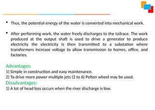  Thus, the potential energy of the water is converted into mechanical work.
 After performing work, the water freely discharges to the tailrace. The work
produced at the output shaft is used to drive a generator to produce
electricity the electricity is then transmitted to a substation where
transformers increase voltage to allow transmission to homes, office, and
factories.
Advantages:
1) Simple in construction and easy maintenance.
2) To drive more power multiple jets (2 to 6) Pelton wheel may be used.
Disadvantages:
1) A lot of head loss occurs when the river discharge is low.
 