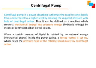 Centrifugal pump is a power absorbing turbomachine used to raise liquids
from a lower level to a higher level by creating the required pressure with
help of centrifugal action. Thus it can be defined as a machine which
converts mechanical energy into pressure energy (hydraulic energy) by
means of centrifugal action on the liquids.
When a certain amount of liquid is rotated by an external energy
(mechanical energy) inside the pump casing, a forced vortex is set up,
which raises the pressure head of the rotating liquid purely by centrifugal
action.
Centrifugal Pump
 