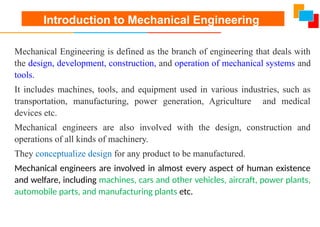 Introduction to Mechanical Engineering
Mechanical Engineering is defined as the branch of engineering that deals with
the design, development, construction, and operation of mechanical systems and
tools.
It includes machines, tools, and equipment used in various industries, such as
transportation, manufacturing, power generation, Agriculture and medical
devices etc.
Mechanical engineers are also involved with the design, construction and
operations of all kinds of machinery.
They conceptualize design for any product to be manufactured.
Mechanical engineers are involved in almost every aspect of human existence
and welfare, including machines, cars and other vehicles, aircraft, power plants,
automobile parts, and manufacturing plants etc.
 
