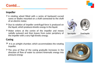 Impeller
 A rotating wheel fitted with a series of backward curved
vanes or blades mounted on a shaft connected to the shaft
of an electric motor.
 Due to rotation of impeller centrifugal force is produced on
the liquid, which produces kinetic energy in the liquid.
 Water enters at the centre of the impeller and moves
radially outward and then leaves from outer periphery of
the impeller with a very high kinetic energy.
Casing
 It is an airtight chamber, which accommodates the rotating
impeller.
 The area of flow of the casing gradually increases in the
direction of flow of water to convert kinematic energy into
pressure energy
Contd…
 