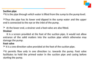 Suction pipe
It is the pipe through which water is lifted from the sump to the pump level.
Thus the pipe has its lower end dipped in the sump water and the upper
end is connected to the eye or the inlet of the pump.
 At the lower end, a strainer and a foot-valve are also fitted.
Strainer
It is a screen provided at the foot of the suction pipe, it would not allow
entrance of the solid matters into the suction pipe which otherwise may
damage the pump.
Foot valve
 It is a one direction valve provided at the foot of the suction pipe.
It permits flow only in one direction i.e. towards the pump. Foot valve
facilitates to hold the primed water in the suction pipe and casing before
starting the pump.
 
