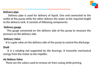 Delivery pipe
Delivery pipe is used for delivery of liquid. One end connected to the
outlet of the pump while the other delivers the water at the required height
to the delivery tank. It consists of following components:
Delivery gauge
This gauge connected on the delivery side of the pump to measure the
pressure on the delivery side.
Delivery Valve
It is a gate valve on the delivery side of the pump to control the discharge
Shaft
It is a rotating rod supported by the bearings. It transmits mechanical
energy from the motor to the impeller.
Air Relieve Valve
These are the valves used to remove air from casing while priming.
 