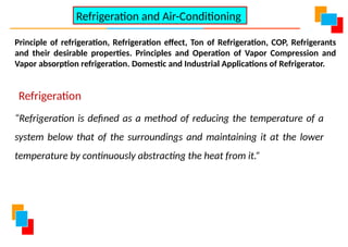 Principle of refrigeration, Refrigeration effect, Ton of Refrigeration, COP, Refrigerants
and their desirable properties. Principles and Operation of Vapor Compression and
Vapor absorption refrigeration. Domestic and Industrial Applications of Refrigerator.
Refrigeration and Air-Conditioning
Refrigeration
“Refrigeration is defined as a method of reducing the temperature of a
system below that of the surroundings and maintaining it at the lower
temperature by continuously abstracting the heat from it.”
 