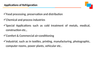 Applications of Refrigeration
Food processing, preservation and distribution
Chemical and process industries
Special Applications such as cold treatment of metals, medical,
construction etc.,
Comfort & Commercial air-conditioning
Industrial, such as in textiles, printing, manufacturing, photographic,
computer rooms, power plants, vehicular etc..
 