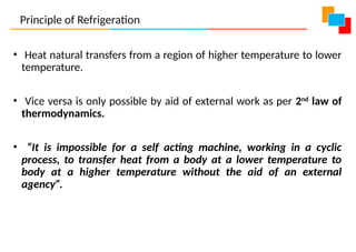 • Heat natural transfers from a region of higher temperature to lower
temperature.
• Vice versa is only possible by aid of external work as per 2nd
law of
thermodynamics.
• “It is impossible for a self acting machine, working in a cyclic
process, to transfer heat from a body at a lower temperature to
body at a higher temperature without the aid of an external
agency”.
Principle of Refrigeration
 