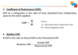 4. Coefficient of Performance (COP):
COP of a refrigerator is the ratio of heat absorbed from refrigerating
space to the work supplied.
5. Relative COP:
R-COP is the ratio of Actual COP to the Theoretical COP
 