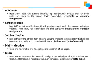 • Ammonia
• High latent heat, low specific volume, high refrigeration effects even for small
units, no harm to the ozone, toxic, flammable, unsuitable for domestic
refrigerators.
• Carbon dioxide
• Low COP so not used in domestic refrigerators, used in dry ice making, colorless,
odorless, non toxic, non flammable and non corrosive, unsuitable for domestic
refrigerators.
• Sulphur dioxide
• Low refrigerating effect, high specific volume (require large capacity high speed
compressors), toxic and corrosive with water, Seldom used (not often used).
• Methyl chloride
• Toxic and flammable and hence Seldom used(not often used).
• Freon
• Most universally used in domestic refrigerators, colorless, almost odorless, non
toxic, non flammable, non explosive, non corrosive, high COP, Threat to ozone.
 