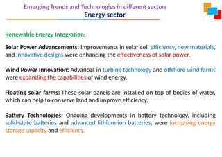 Emerging Trends and Technologies in different sectors
Energy sector
Renewable Energy Integration:
Solar Power Advancements: Improvements in solar cell efficiency, new materials,
and innovative designs were enhancing the effectiveness of solar power.
Wind Power Innovation: Advances in turbine technology and offshore wind farms
were expanding the capabilities of wind energy.
Floating solar farms: These solar panels are installed on top of bodies of water,
which can help to conserve land and improve efficiency.
Battery Technologies: Ongoing developments in battery technology, including
solid-state batteries and advanced lithium-ion batteries, were increasing energy
storage capacity and efficiency.
 