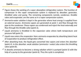  Figure shows the working of a vapor absorption refrigeration system. The function of
compressor in the vapor compression system is replaced by absorber, generator,
throttled valve and pump. The remaining components namely, condenser, throttle
valve and evaporator, are the same as in a vapor compression system.
 Ammonia-water solution is kept in the generator where heat energy is supplied from
an external source. Ammonia vapors are generated at point 1 and flow through the
pipe to the condenser. These vapors are condensed and reject the heat externally and
flow through the throttle valve (point 2).
 Liquid ammonia is throttled in the expansion valve where both temperature and
pressure fall (point 3).
 Liquid now enters the evaporator. Here ammonia evaporates by absorbing latent heat
of evaporation to produce refrigeration effect.
 After absorbing heat, the liquid gets converted into vapors and enters the absorber
(point 4). In the absorber, weak solution (ammonia + water) also enters the throttling
valve (point 8).
 It absorbs ammonia to become a strong solution which is pumped (point 5) with the
help of a pump to the generator (point 6). Thus the cycle is completed.
Cont’d…………
 