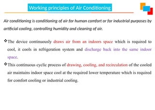 Working principles of Air Conditioning
Air conditioning is conditioning of air for human comfort or for industrial purposes by
artificial cooling, controlling humidity and cleaning of air.
The device continuously draws air from an indoors space which is required to
cool, it cools in refrigeration system and discharge back into the same indoor
space.
This continuous cyclic process of drawing, cooling, and recirculation of the cooled
air maintains indoor space cool at the required lower temperature which is required
for comfort cooling or industrial cooling.
 