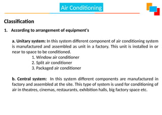 Classification
1. According to arrangement of equipment's
a. Unitary system: In this system different component of air conditioning system
is manufactured and assembled as unit in a factory. This unit is installed in or
near to space to be conditioned.
1. Window air conditioner
2. Split air conditioner
3. Packaged air conditioner
b. Central system: In this system different components are manufactured in
factory and assembled at the site. This type of system is used for conditioning of
air in theatres, cinemas, restaurants, exhibition halls, big factory space etc.
Air Conditioning
 