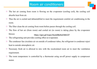 Air Conditioning
o The hot air coming from room is flowing on the evaporator (cooling coil), the cooling coil
absorbs heat from air.
o Thus the air is cooled and dehumidified to meet the requirement comfort air conditioning in the
room.
o The filter clean the air coming from room before passes through the cooling coil.
o The flow of hot air (from room) and cooled air (to room) is taking place by the evaporator
blower.
o The refrigerating unit provides cooling effect at evaporator.
o The condenser fan circulates air on outside of condenser tubes, the refrigerant in condenser reject
heat to outside atmospheric air.
o Necessary fresh air is allowed to mix with the recalculated room air to meet the ventilation
requirement.
o The room temperature is controlled by a thermostat using on-off power supply to compressor
motor.
https://goo.gl/maps/JSuioDBoNuFdtk537
Room air conditioners
 