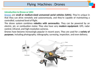 Introduction to Drone or UAV:
Drones are small or medium-sized unmanned aerial vehicles (UAVs). They’re unique in
that they can drive remotely and autonomously, and they’re capable of maintaining a
controlled, sustained level of flight.
The drone system combines robotics with aeronautics. They can be powered by an
electric, jet, or combustion motor. They also have very modern equipment: GPS, radar
control, infrared, and high-resolution cameras.
Drones have become increasingly popular in recent years. They are used for a variety of
purposes, including photography, videography, surveying, inspection, and even delivery.
Flying Machines : Drones
 