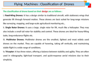 The classification of drone based on their design are as follows :
i. Fixed-Wing Drones: It has a design similar to traditional aircraft, with stationary wings that
generate lift through forward motion. These drones are best suited for long-range missions
like surveying, mapping, and large-scale agricultural monitoring etc.,
ii. Single Rotor Drones: It uses a large, single rotor for lift, much like a helicopter. They may
also include a small tail rotor for stability and control. These drones are ideal for heavy-lifting
tasks, long-endurance flights etc.
iii. Multirotor Drones: Multirotor drones are the smallest, lightest and most widely used
drones on the market. They are capable of hovering, taking off vertically, and maintaining
stable flight in a wide range of conditions.
iv. Tricopter: It has three rotors, offering a balance between stability and agility. They are often
used in videography, light-load transport, and quick-response aerial missions due to their
simplicity.
Flying Machines : Classification of Drones
 