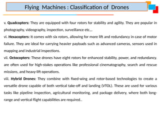 v. Quadcopters: They are equipped with four rotors for stability and agility. They are popular in
photography, videography, inspection, surveillance etc.,.
vi. Hexacopters: It comes with six rotors, allowing for more lift and redundancy in case of motor
failure. They are ideal for carrying heavier payloads such as advanced cameras, sensors used in
mapping and industrial inspections.
vii. Octocopters: These drones have eight rotors for enhanced stability, power, and redundancy.
are often used for high-stakes operations like professional cinematography, search and rescue
missions, and heavy-lift operations.
viii. Hybrid Drones: They combine with fixed-wing and rotor-based technologies to create a
versatile drone capable of both vertical take-off and landing (VTOL). These are used for various
tasks like pipeline inspection, agricultural monitoring, and package delivery, where both long-
range and vertical flight capabilities are required..
Flying Machines : Classification of Drones
 