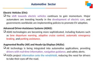 Electric Vehicles (EVs):
 The shift towards electric vehicles continues to gain momentum. Major
automakers are investing heavily in the development of electric cars, and
governments worldwide are implementing policies to promote EV adoption.
Advanced Driver-Assistance Systems (ADAS):
 ADAS technologies are becoming more sophisticated, including features such
as lane departure warning, adaptive cruise control, automatic emergency
braking, and parking assistance.
Augmented Reality (AR) and Heads-Up Displays (HUDs):
 AR technology is being integrated into automotive applications, providing
drivers with real-time information, navigation guidance, and safety alerts.
 HUDs project information onto the windshield, reducing the need for drivers
to take their eyes off the road.
Automotive Sector
 