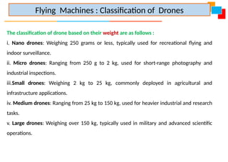The classification of drone based on their weight are as follows :
i. Nano drones: Weighing 250 grams or less, typically used for recreational flying and
indoor surveillance.
ii. Micro drones: Ranging from 250 g to 2 kg, used for short-range photography and
industrial inspections.
iii.Small drones: Weighing 2 kg to 25 kg, commonly deployed in agricultural and
infrastructure applications.
iv. Medium drones: Ranging from 25 kg to 150 kg, used for heavier industrial and research
tasks.
v. Large drones: Weighing over 150 kg, typically used in military and advanced scientific
operations.
Flying Machines : Classification of Drones
 