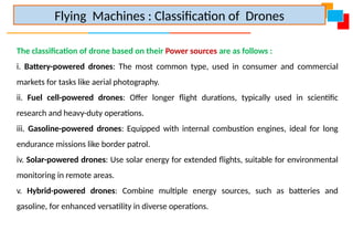The classification of drone based on their Power sources are as follows :
i. Battery-powered drones: The most common type, used in consumer and commercial
markets for tasks like aerial photography.
ii. Fuel cell-powered drones: Offer longer flight durations, typically used in scientific
research and heavy-duty operations.
iii. Gasoline-powered drones: Equipped with internal combustion engines, ideal for long
endurance missions like border patrol.
iv. Solar-powered drones: Use solar energy for extended flights, suitable for environmental
monitoring in remote areas.
v. Hybrid-powered drones: Combine multiple energy sources, such as batteries and
gasoline, for enhanced versatility in diverse operations.
Flying Machines : Classification of Drones
 