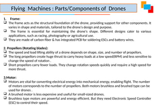 1. Frame:
 The frame acts as the structural foundation of the drone, providing support for other components. It
varies in shape and materials, tailored to the drone's design and purpose.
 The frame is essential for maintaining the drone's shape. Different designs cater to various
applications, such as racing, photography or agricultural use.
 They are made of carbon fiber & has integrated PCB for soldering ESCs and battery wires.
2. Propellers (Rotating blades):
 The speed and load lifting ability of a drone depends on shape, size, and number of propellors.
 The long propellors create huge thrust to carry heavy loads at a low speed(RPM) and less sensitive to
change the speed of rotation .
 Short propellors carry fewer loads. They change rotation speeds quickly and require a high speed for
more thrust.
3.Motor:
 Motors are vital for converting electrical energy into mechanical energy, enabling flight. The number
of motors corresponds to the number of propellers. Both motors brushless and brushed type can be
used for drones .
 A brushed motor is less expensive and useful for small-sized drones.
 Brushless type motors are powerful and energy efficient. But they need Electronic Speed Controller
(ESC) to control their speed.
Flying Machines : Parts/Components of Drones
 