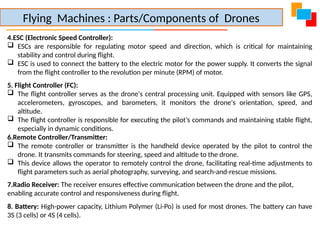 4.ESC (Electronic Speed Controller):
 ESCs are responsible for regulating motor speed and direction, which is critical for maintaining
stability and control during flight.
 ESC is used to connect the battery to the electric motor for the power supply. It converts the signal
from the flight controller to the revolution per minute (RPM) of motor.
5. Flight Controller (FC):
 The flight controller serves as the drone's central processing unit. Equipped with sensors like GPS,
accelerometers, gyroscopes, and barometers, it monitors the drone's orientation, speed, and
altitude.
 The flight controller is responsible for executing the pilot’s commands and maintaining stable flight,
especially in dynamic conditions.
6.Remote Controller/Transmitter:
 The remote controller or transmitter is the handheld device operated by the pilot to control the
drone. It transmits commands for steering, speed and altitude to the drone.
 This device allows the operator to remotely control the drone, facilitating real-time adjustments to
flight parameters such as aerial photography, surveying, and search-and-rescue missions.
7.Radio Receiver: The receiver ensures effective communication between the drone and the pilot,
enabling accurate control and responsiveness during flight.
8. Battery: High-power capacity, Lithium Polymer (Li-Po) is used for most drones. The battery can have
3S (3 cells) or 4S (4 cells).
Flying Machines : Parts/Components of Drones
 