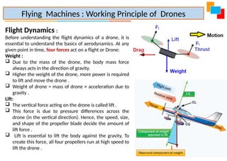 Flight Dynamics :
Before understanding the flight dynamics of a drone, it is
essential to understand the basics of aerodynamics. At any
given point in time, four forces act on a flight or Drone:
Weight :
 Due to the mass of the drone, the body mass force
always acts in the direction of gravity.
 Higher the weight of the drone, more power is required
to lift and move the drone .
 Weight of drone = mass of drone × acceleration due to
gravity .
Lift:
 The vertical force acting on the drone is called lift .
 This force is due to pressure differences across the
drone (in the vertical direction). Hence, the speed, size,
and shape of the propeller blade decide the amount of
lift force .
 Lift is essential to lift the body against the gravity, To
create this force, all four propellers run at high speed to
lift the drone .
Flying Machines : Working Principle of Drones
 