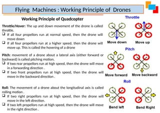 Working Principle of Quadcopter
Throttle/Hover: The up and down movement of the drone is called
throttle.
 If all four propellors run at normal speed, then the drone will
move down
 If all four propellors run at a higher speed, then the drone will
move up. This is called the hovering of a drone
Flying Machines : Working Principle of Drones
Pitch: movement of a drone about a lateral axis (either forward or
backward) is called pitching motion.
 If two rear propellors run at high speed, then the drone will move
in a forwarding direction .
 If two front propellors run at high speed, then the drone will
move in the backward direction .
Roll: The movement of a drone about the longitudinal axis is called
rolling motion .
 If two right propellors run at high speed, then the drone will
move in the left direction.
 If two left propellors run at high speed, then the drone will move
in the right direction .
 
