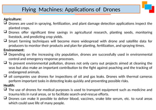 Agriculture:
 Drones are used in spraying, fertilization, and plant damage detection applications inspect the
planted crops.
 Drones offer significant time savings in agricultural research, planting seeds, monitoring
livestock, and predicting crop yields.
 Smart farming techniques will become more widespread with drone and satellite data for
producers to monitor their products and plan for planting, fertilization, and spraying times.
Environment:
 Depending on the increasing city population, drones are successfully used in environmental
control and emergency response processes.
 To prevent environmental pollution, drones not only carry out projects aimed at cleaning the
seas but also make an important contribution to the fight against poaching and the tracking of
endangered animals.
 oil companies use drones for inspections of oil and gas leaks. Drones with thermal cameras
perform important tasks in detecting leaks quickly and preventing possible risks.
Health:
 The use of drones for medical purposes is used to transport equipment such as medicine and
trauma kits in rural areas, or to facilitate search-and-rescue efforts.
 Drones can make it possible to deliver blood, vaccines, snake bite serum, etc. to rural areas
which could save life of many people.
Flying Machines: Applications of Drones
 
