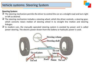 Vehicle systems: Steering System
Steering System:
 The steering mechanism permits the driver to control the car on a straight road and turn right
or left as desired.
 The steering mechanism includes a steering wheel, which the driver controls, a steering gear,
which converts rotary motion of steering wheel in to straight line motion and steering
linkages.
 In modern cars, the manually operated steering system is assisted by power and is called
power steering. The electric power drawn from the battery or hydraulic power is used.
 