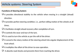 Functions of Steering System:
 It provides directional stability to the vehicle when moving in a straight (ahead)
direction.
 It provides perfect steering condition, i.e., perfect rolling motion of the wheels at all
times.
 It facilitates straight ahead recovery after completion of turn.
 It controls the wear and tear of the tyre.
 It is used to turn the vehicle as per the will of the driver.
 It converts the rotary motion of the steering wheel into angular displacement of the
front wheel.
 It multiplies the effort of the driver to ease operation.
 It absorbs road shocks and prevents them from reaching the driver.
Vehicle systems: Steering System
 