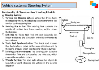 Functionality of / Components of / working Principle
of Steering System:
 Turning the Steering Wheel: When the driver turns
the steering wheel, the steering column transmits this
motion to the steering box.
 Steering Box Action: The steering box converts the
rotational motion into linear motion, which moves
the link rod.
 Link Rod to Track Rod: The link rod transmits this
linear motion to the track rod, which is connected to
both wheels.
 Track Rod Synchronization: The track rod ensures
that both wheels move in the same direction and by
the same amount when the steering wheel is turned.
 Steering Arm Movement: The steering arm transfers
the motion from the track rod to the stub axle, which
causes the wheels to rotate.
 Wheels Turning: The stub axle allows the wheels to
turn left or right, steering the vehicle in the desired
direction
Vehicle systems: Steering System
 