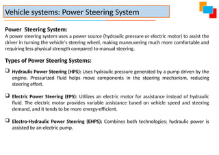 Power Steering System:
A power steering system uses a power source (hydraulic pressure or electric motor) to assist the
driver in turning the vehicle's steering wheel, making maneuvering much more comfortable and
requiring less physical strength compared to manual steering.
Types of Power Steering Systems:
 Hydraulic Power Steering (HPS): Uses hydraulic pressure generated by a pump driven by the
engine. Pressurized fluid helps move components in the steering mechanism, reducing
steering effort.
 Electric Power Steering (EPS): Utilizes an electric motor for assistance instead of hydraulic
fluid. The electric motor provides variable assistance based on vehicle speed and steering
demand, and it tends to be more energy-efficient.
 Electro-Hydraulic Power Steering (EHPS): Combines both technologies; hydraulic power is
assisted by an electric pump.
Vehicle systems: Power Steering System
 